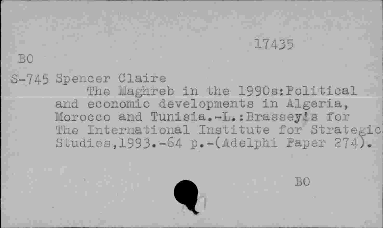 ﻿17435
BO
S-745 Spencer Claire
The Maghreb in the 1990s:Political and economic developments in Algeria, Morocco and Tunisia.-I. :Brassey.’s for The International Institute for Strategic Studies,1993»-64 p.-(Adelphi Paper 274).
BO